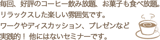 毎回、好評のコーヒー飲み放題、お菓子も食べ放題。 リラックスした楽しい雰囲気です。 ワークやディスカッション、プレゼンなど 実践的
